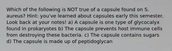 Which of the following is NOT true of a capsule found on S. aureus? Hint: you've learned about capsules early this semester. Look back at your notes! a) A capsule is one type of glycocalyx found in prokaryotes b) The capsule prevents host immune cells from destroying these bacteria. c) The capsule contains sugars d) The capsule is made up of peptidoglycan