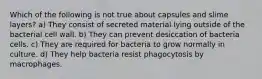 Which of the following is not true about capsules and slime layers? a) They consist of secreted material lying outside of the bacterial cell wall. b) They can prevent desiccation of bacteria cells. c) They are required for bacteria to grow normally in culture. d) They help bacteria resist phagocytosis by macrophages.