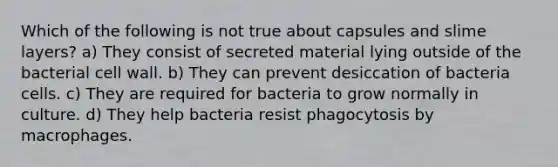 Which of the following is not true about capsules and slime layers? a) They consist of secreted material lying outside of the bacterial cell wall. b) They can prevent desiccation of bacteria cells. c) They are required for bacteria to grow normally in culture. d) They help bacteria resist phagocytosis by macrophages.