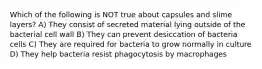 Which of the following is NOT true about capsules and slime layers? A) They consist of secreted material lying outside of the bacterial cell wall B) They can prevent desiccation of bacteria cells C) They are required for bacteria to grow normally in culture D) They help bacteria resist phagocytosis by macrophages