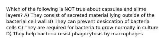 Which of the following is NOT true about capsules and slime layers? A) They consist of secreted material lying outside of the bacterial cell wall B) They can prevent desiccation of bacteria cells C) They are required for bacteria to grow normally in culture D) They help bacteria resist phagocytosis by macrophages