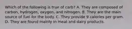 Which of the following is true of carb? A. They are composed of carbon, hydrogen, oxygen, and nitrogen. B. They are the main source of fuel for the body. C. They provide 9 calories per gram. D. They are found mainly in meat and dairy products.