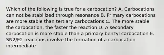 Which of the following is true for a carbocation? A. Carbocations can not be stabilized through resonance B. Primary carbocations are more stable than tertiary carbocations C. The more stable the carbocation, the faster the reaction D. A secondary carbocation is more stable than a primary benzyl carbocation E. SN2/E2 reactions involve the formation of a carbocation intermediate