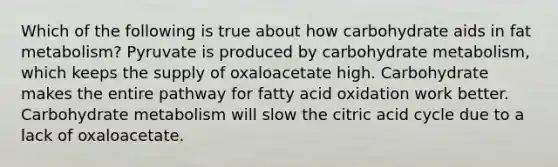 Which of the following is true about how carbohydrate aids in fat metabolism? Pyruvate is produced by carbohydrate metabolism, which keeps the supply of oxaloacetate high. Carbohydrate makes the entire pathway for fatty acid oxidation work better. Carbohydrate metabolism will slow the citric acid cycle due to a lack of oxaloacetate.