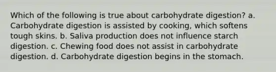 Which of the following is true about carbohydrate digestion? a. Carbohydrate digestion is assisted by cooking, which softens tough skins. b. Saliva production does not influence starch digestion. c. Chewing food does not assist in carbohydrate digestion. d. Carbohydrate digestion begins in the stomach.