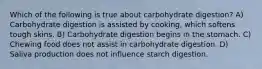 Which of the following is true about carbohydrate digestion? A) Carbohydrate digestion is assisted by cooking, which softens tough skins. B) Carbohydrate digestion begins in the stomach. C) Chewing food does not assist in carbohydrate digestion. D) Saliva production does not influence starch digestion.