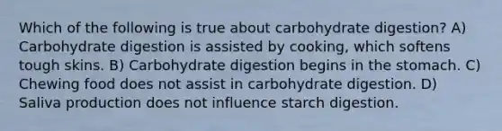 Which of the following is true about carbohydrate digestion? A) Carbohydrate digestion is assisted by cooking, which softens tough skins. B) Carbohydrate digestion begins in the stomach. C) Chewing food does not assist in carbohydrate digestion. D) Saliva production does not influence starch digestion.