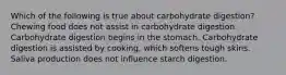 Which of the following is true about carbohydrate digestion? Chewing food does not assist in carbohydrate digestion. Carbohydrate digestion begins in the stomach. Carbohydrate digestion is assisted by cooking, which softens tough skins. Saliva production does not influence starch digestion.