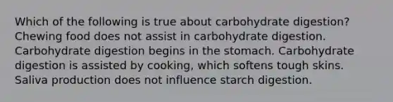 Which of the following is true about carbohydrate digestion? Chewing food does not assist in carbohydrate digestion. Carbohydrate digestion begins in the stomach. Carbohydrate digestion is assisted by cooking, which softens tough skins. Saliva production does not influence starch digestion.