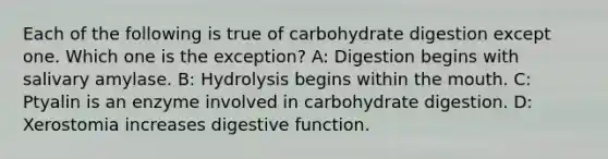 Each of the following is true of carbohydrate digestion except one. Which one is the exception? A: Digestion begins with salivary amylase. B: Hydrolysis begins within the mouth. C: Ptyalin is an enzyme involved in carbohydrate digestion. D: Xerostomia increases digestive function.