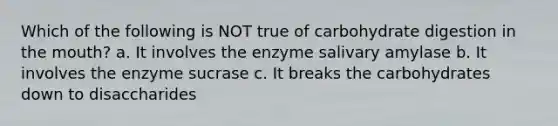 Which of the following is NOT true of carbohydrate digestion in <a href='https://www.questionai.com/knowledge/krBoWYDU6j-the-mouth' class='anchor-knowledge'>the mouth</a>? a. It involves the enzyme salivary amylase b. It involves the enzyme sucrase c. It breaks the carbohydrates down to disaccharides