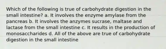 Which of the following is true of carbohydrate digestion in the small intestine? a. It involves the enzyme amylase from the pancreas b. It involves the anzymes sucrase, maltase and lactase from the small intestine c. It results in the production of monosaccharides d. All of the above are true of carbohydrate digestion in the small intestine