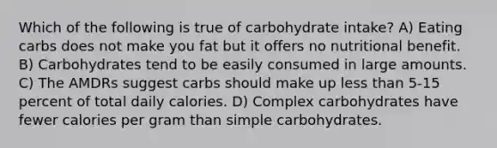 Which of the following is true of carbohydrate intake? A) Eating carbs does not make you fat but it offers no nutritional benefit. B) Carbohydrates tend to be easily consumed in large amounts. C) The AMDRs suggest carbs should make up <a href='https://www.questionai.com/knowledge/k7BtlYpAMX-less-than' class='anchor-knowledge'>less than</a> 5-15 percent of total daily calories. D) Complex carbohydrates have fewer calories per gram than simple carbohydrates.