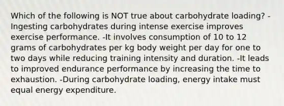 Which of the following is NOT true about carbohydrate loading? -Ingesting carbohydrates during intense exercise improves exercise performance. -It involves consumption of 10 to 12 grams of carbohydrates per kg body weight per day for one to two days while reducing training intensity and duration. -It leads to improved endurance performance by increasing the time to exhaustion. -During carbohydrate loading, energy intake must equal energy expenditure.