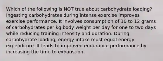 Which of the following is NOT true about carbohydrate loading? Ingesting carbohydrates during intense exercise improves exercise performance. It involves consumption of 10 to 12 grams of carbohydrates per kg body weight per day for one to two days while reducing training intensity and duration. During carbohydrate loading, energy intake must equal energy expenditure. It leads to improved endurance performance by increasing the time to exhaustion.