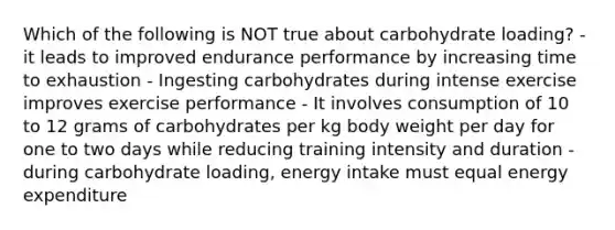 Which of the following is NOT true about carbohydrate loading? - it leads to improved endurance performance by increasing time to exhaustion - Ingesting carbohydrates during intense exercise improves exercise performance - It involves consumption of 10 to 12 grams of carbohydrates per kg body weight per day for one to two days while reducing training intensity and duration - during carbohydrate loading, energy intake must equal energy expenditure