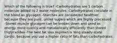 Which of the following is true? -Carbohydrates are 1 carbon molecule added to 2 water molecules -Carbohydrates circulate in the blood as glycogen -Starches are considered healthier because they are pure, unlike sugars which are highly processed -Stored muscle glycogen can be broken down and used as energy more quickly and metabolically efficiently than stored triglycerides -The best fat loss regimen is long steady-state cardio, because you use a higher ratio of fats than carbohydrates