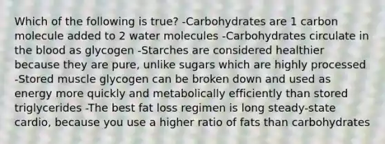 Which of the following is true? -Carbohydrates are 1 carbon molecule added to 2 water molecules -Carbohydrates circulate in the blood as glycogen -Starches are considered healthier because they are pure, unlike sugars which are highly processed -Stored muscle glycogen can be broken down and used as energy more quickly and metabolically efficiently than stored triglycerides -The best fat loss regimen is long steady-state cardio, because you use a higher ratio of fats than carbohydrates