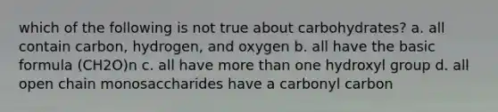 which of the following is not true about carbohydrates? a. all contain carbon, hydrogen, and oxygen b. all have the basic formula (CH2O)n c. all have more than one hydroxyl group d. all open chain monosaccharides have a carbonyl carbon