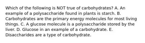 Which of the following is NOT true of carbohydrates? A. An example of a polysaccharide found in plants is starch. B. Carbohydrates are the primary energy molecules for most living things. C. A glucose molecule is a polysaccharide stored by the liver. D. Glucose in an example of a carbohydrate. E. Disaccharides are a type of carbohydrate.