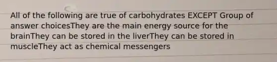 All of the following are true of carbohydrates EXCEPT Group of answer choicesThey are the main energy source for the brainThey can be stored in the liverThey can be stored in muscleThey act as chemical messengers