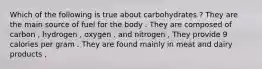 Which of the following is true about carbohydrates ? They are the main source of fuel for the body . They are composed of carbon , hydrogen , oxygen . and nitrogen , They provide 9 calories per gram . They are found mainly in meat and dairy products ,