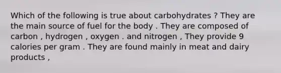 Which of the following is true about carbohydrates ? They are the main source of fuel for the body . They are composed of carbon , hydrogen , oxygen . and nitrogen , They provide 9 calories per gram . They are found mainly in meat and dairy products ,