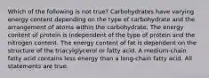 Which of the following is not true? Carbohydrates have varying energy content depending on the type of carbohydrate and the arrangement of atoms within the carbohydrate. The energy content of protein is independent of the type of protein and the nitrogen content. The energy content of fat is dependent on the structure of the triacylglycerol or fatty acid. A medium-chain fatty acid contains less energy than a long-chain fatty acid. All statements are true.