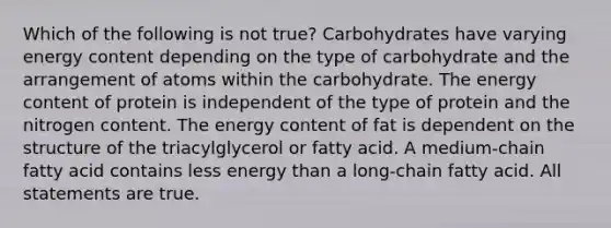 Which of the following is not true? Carbohydrates have varying energy content depending on the type of carbohydrate and the arrangement of atoms within the carbohydrate. The energy content of protein is independent of the type of protein and the nitrogen content. The energy content of fat is dependent on the structure of the triacylglycerol or fatty acid. A medium-chain fatty acid contains less energy than a long-chain fatty acid. All statements are true.