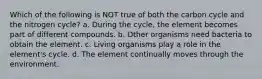 Which of the following is NOT true of both the carbon cycle and the nitrogen cycle? a. During the cycle, the element becomes part of different compounds. b. Other organisms need bacteria to obtain the element. c. Living organisms play a role in the element's cycle. d. The element continually moves through the environment.