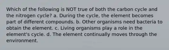 Which of the following is NOT true of both the carbon cycle and the nitrogen cycle? a. During the cycle, the element becomes part of different compounds. b. Other organisms need bacteria to obtain the element. c. Living organisms play a role in the element's cycle. d. The element continually moves through the environment.