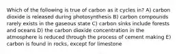 Which of the following is true of carbon as it cycles in? A) carbon dioxide is released during photosynthesis B) carbon compounds rarely exists in the gaseous state C) carbon sinks include forests and oceans D) the carbon dioxide concentration in the atmosphere is reduced through the process of cement making E) carbon is found in rocks, except for limestone