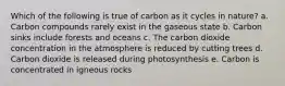 Which of the following is true of carbon as it cycles in nature? a. Carbon compounds rarely exist in the gaseous state b. Carbon sinks include forests and oceans c. The carbon dioxide concentration in the atmosphere is reduced by cutting trees d. Carbon dioxide is released during photosynthesis e. Carbon is concentrated in igneous rocks