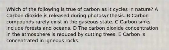 Which of the following is true of carbon as it cycles in nature? A Carbon dioxide is released during photosynthesis. B Carbon compounds rarely exist in the gaseous state. C Carbon sinks include forests and oceans. D The carbon dioxide concentration in the atmosphere is reduced by cutting trees. E Carbon is concentrated in igneous rocks.