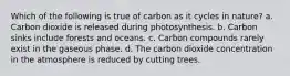 Which of the following is true of carbon as it cycles in nature? a. Carbon dioxide is released during photosynthesis. b. Carbon sinks include forests and oceans. c. Carbon compounds rarely exist in the gaseous phase. d. The carbon dioxide concentration in the atmosphere is reduced by cutting trees.