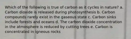 Which of the following is true of carbon as it cycles in nature? a. Carbon dioxide is released during photosynthesis b. Carbon compounds rarely exist in the gaseous state c. Carbon sinks include forests and oceans d. The carbon dioxide concentration in the atmosphere is reduced by cutting trees e. Carbon is concentrated in igneous rocks