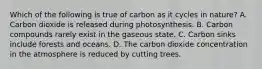 Which of the following is true of carbon as it cycles in nature? A. Carbon dioxide is released during photosynthesis. B. Carbon compounds rarely exist in the gaseous state. C. Carbon sinks include forests and oceans. D. The carbon dioxide concentration in the atmosphere is reduced by cutting trees.