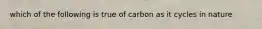 which of the following is true of carbon as it cycles in nature