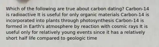 Which of the following are true about carbon dating? Carbon-14 is radioactive It is useful for only organic materials Carbon-14 is incorporated into plants through photosynthesis Carbon-14 is formed in Earth's atmosphere by reaction with cosmic rays It is useful only for relatively young events since it has a relatively short half life compared to geologic time