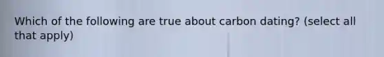 Which of the following are true about carbon dating? (select all that apply)