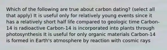 Which of the following are true about carbon dating? (select all that apply) It is useful only for relatively young events since it has a relatively short half life compared to geologic time Carbon-14 is radioactive Carbon-14 is incorporated into plants through photosynthesis It is useful for only organic materials Carbon-14 is formed in Earth's atmosphere by reaction with cosmic rays