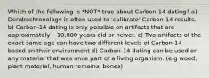 Which of the following is *NOT* true about Carbon-14 dating? a) Dendrochronology is often used to 'calibrate' Carbon-14 results. b) Carbon-14 dating is only possible on artifacts that are approximately ~10,000 years old or newer. c) Two artifacts of the exact same age can have two different levels of Carbon-14 based on their environment d) Carbon-14 dating can be used on any material that was once part of a living organism. (e.g wood, plant material, human remains, bones)