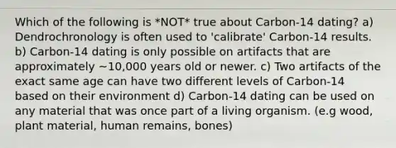 Which of the following is *NOT* true about Carbon-14 dating? a) Dendrochronology is often used to 'calibrate' Carbon-14 results. b) Carbon-14 dating is only possible on artifacts that are approximately ~10,000 years old or newer. c) Two artifacts of the exact same age can have two different levels of Carbon-14 based on their environment d) Carbon-14 dating can be used on any material that was once part of a living organism. (e.g wood, plant material, human remains, bones)