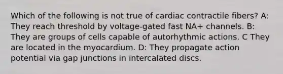 Which of the following is not true of cardiac contractile fibers? A: They reach threshold by voltage-gated fast NA+ channels. B: They are groups of cells capable of autorhythmic actions. C They are located in the myocardium. D: They propagate action potential via gap junctions in intercalated discs.