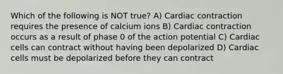 Which of the following is NOT true? A) Cardiac contraction requires the presence of calcium ions B) Cardiac contraction occurs as a result of phase 0 of the action potential C) Cardiac cells can contract without having been depolarized D) Cardiac cells must be depolarized before they can contract