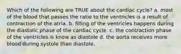 Which of the following are TRUE about the cardiac cycle? a. most of the blood that passes the ratio to the ventricles is a result of contraction of the atria. b. filling of the ventricles happens during the diastolic phase of the cardiac cycle. c. the contraction phase of the ventricles is know as diastole d. the aorta receives more blood during systole than diastole.