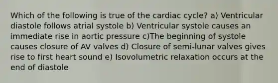 Which of the following is true of the cardiac cycle? a) Ventricular diastole follows atrial systole b) Ventricular systole causes an immediate rise in aortic pressure c)The beginning of systole causes closure of AV valves d) Closure of semi-lunar valves gives rise to first heart sound e) Isovolumetric relaxation occurs at the end of diastole