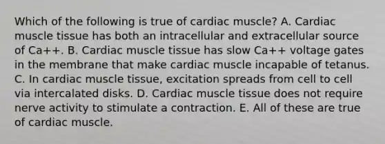 Which of the following is true of cardiac muscle? A. Cardiac muscle tissue has both an intracellular and extracellular source of Ca++. B. Cardiac muscle tissue has slow Ca++ voltage gates in the membrane that make cardiac muscle incapable of tetanus. C. In cardiac muscle tissue, excitation spreads from cell to cell via intercalated disks. D. Cardiac muscle tissue does not require nerve activity to stimulate a contraction. E. All of these are true of cardiac muscle.