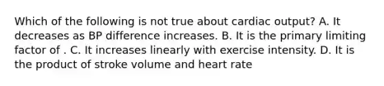 Which of the following is not true about cardiac output? A. It decreases as BP difference increases. B. It is the primary limiting factor of . C. It increases linearly with exercise intensity. D. It is the product of stroke volume and heart rate