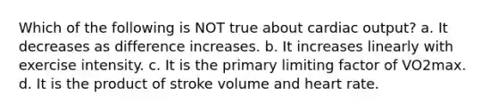 Which of the following is NOT true about cardiac output? a. It decreases as difference increases. b. It increases linearly with exercise intensity. c. It is the primary limiting factor of VO2max. d. It is the product of stroke volume and heart rate.